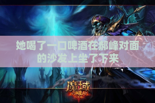 她喝了一口啤酒在郝峰对面的沙发上坐了下来 她喝了一口啤酒在郝峰对面的沙发上坐了下来