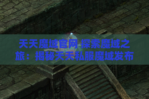 天天魔域官网 探索魔域之旅：揭秘天天私服魔域发布网中的地图名称